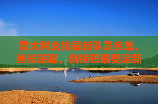 意大利女排最新队员名单，星光璀璨，剑指巴黎奥运新征程，意大利女排最新名单，星光璀璨剑指巴黎奥运
