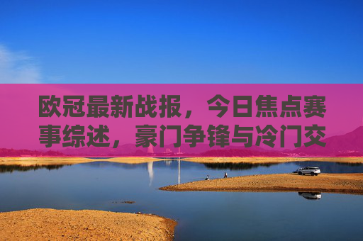 欧冠最新战报，今日焦点赛事综述，豪门争锋与冷门交织出线格局生变，欧冠战报，豪门争锋冷门交织 出线格局生变