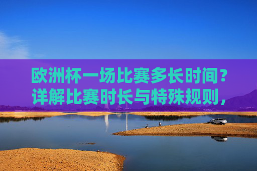 欧洲杯一场比赛多长时间?详解比赛时长与特殊规则,欧洲杯比赛时长及特殊规则详解
