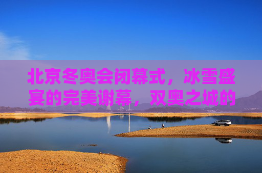 北京冬奥会闭幕式，冰雪盛宴的完美谢幕，双奥之城的温暖传承，北京冬奥会闭幕式——冰雪盛宴完美谢幕，双奥之城温暖传承
