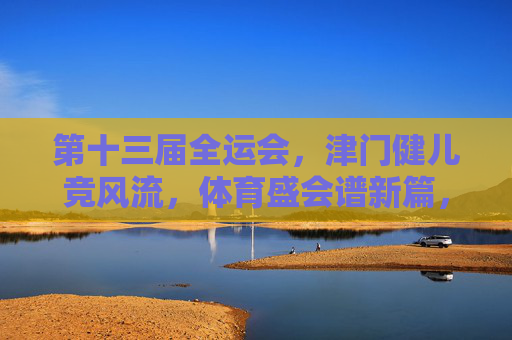 第十三届全运会,津门健儿竞风流,体育盛会谱新篇,津门健儿全运会竞风流 盛会谱新篇
