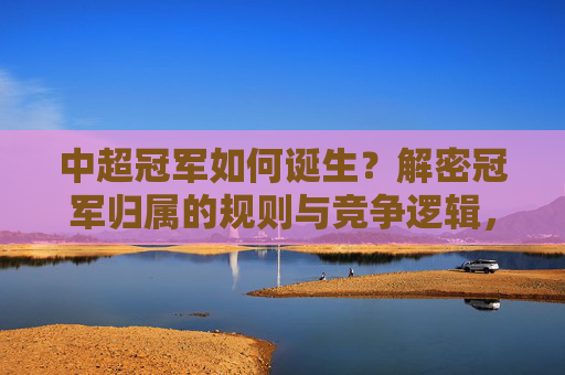中超冠军如何诞生？解密冠军归属的规则与竞争逻辑，中超冠军诞生解密，规则与竞争逻辑
