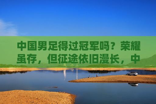 中国男足得过冠军吗？荣耀虽存，但征途依旧漫长，中国男足，荣耀虽存，征途依旧漫长