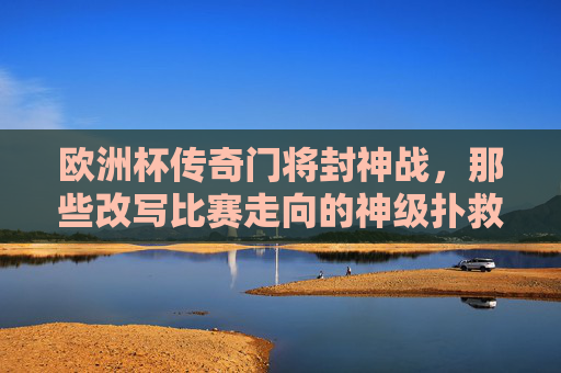 欧洲杯传奇门将封神战,那些改写比赛走向的神级扑救,欧洲杯传奇门将封神战,神级扑救改写比赛走向