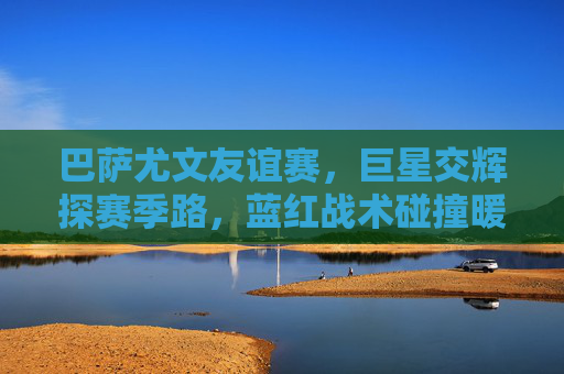 巴萨尤文友谊赛,巨星交辉探赛季路,蓝红战术碰撞暖夏阳,巴萨尤文友谊赛,巨星交辉战术碰撞,蓝红探路暖夏启航