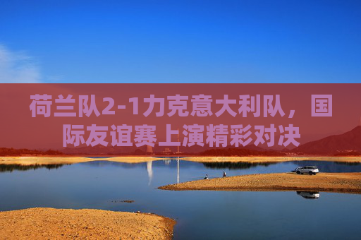 荷兰队2-1力克意大利队,国际友谊赛上演精彩对决