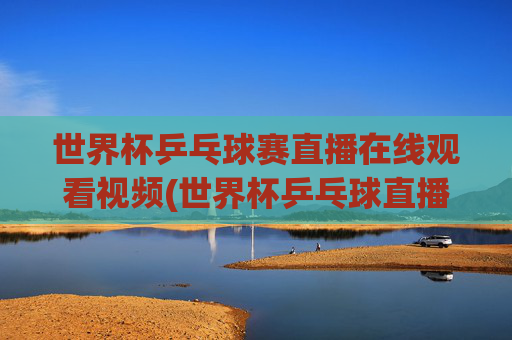 世界杯乒乓球赛直播在线观看视频(世界杯乒乓球直播)