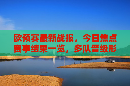 欧预赛最新战报，今日焦点赛事结果一览，多队晋级形势更新，欧预赛最新战报，今日焦点赛结果及多队晋级形势