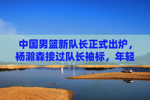 中国男篮新队长正式出炉,杨瀚森接过队长袖标,年轻肩扛起复兴希望,中国男篮新队长杨瀚森,年轻扛起复兴希望