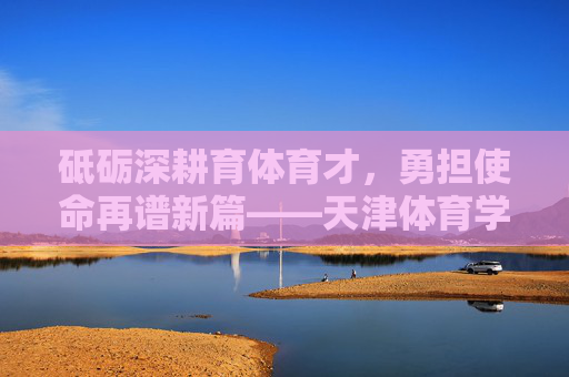 砥砺深耕育体育才，勇担使命再谱新篇——天津体育学院研究生院发展纪实，砥砺深耕育体育才，勇担使命再谱新篇——天津体育学院研究生院发展纪实