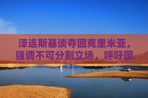 泽连斯基谈夺回克里米亚,强调不可分割立场,呼吁国际凝聚支持,泽连斯基谈夺回克里米亚,强调不可分割立场,呼吁国际凝聚支持