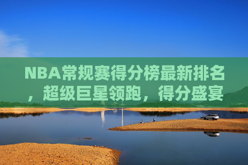 NBA常规赛得分榜最新排名，超级巨星领跑，得分盛宴持续上演，NBA常规赛得分榜最新排名，超级巨星领跑，得分盛宴持续上演