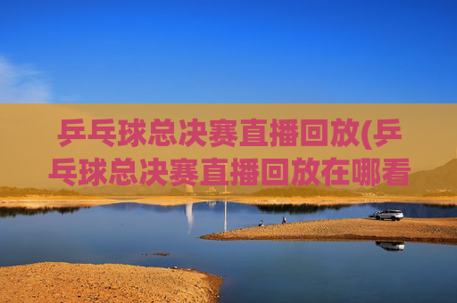 乒乓球总决赛直播回放(乒乓球总决赛直播回放在哪看)