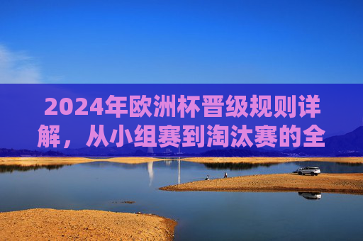 2024年欧洲杯晋级规则详解，从小组赛到淘汰赛的全流程解析，2024年欧洲杯晋级规则全流程解析，从小组赛到淘汰赛