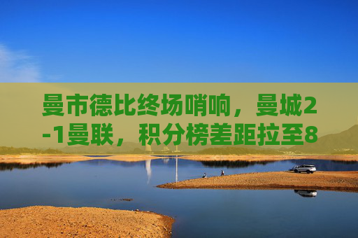 曼市德比终场哨响，曼城2-1曼联，积分榜差距拉至8分，曼市德比曼城2-1胜曼联，积分榜差距扩至8分