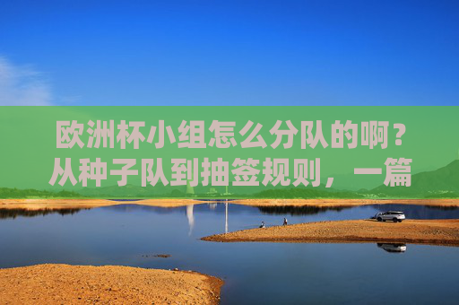 欧洲杯小组怎么分队的啊?从种子队到抽签规则,一篇看懂分组逻辑,欧洲杯分组规则,从种子队到抽签,一篇看懂分队逻辑