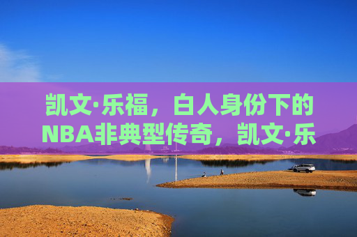 凯文·乐福,白人身份下的NBA非典型传奇,凯文·乐福,白人身份下的NBA非典型传奇