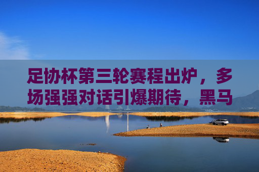 足协杯第三轮赛程出炉，多场强强对话引爆期待，黑马故事或将续写，足协杯第三轮，强强对话引爆，黑马故事待续