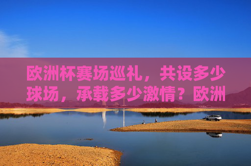 欧洲杯赛场巡礼，共设多少球场，承载多少激情？欧洲杯赛场巡礼，多少球场，多少激情？