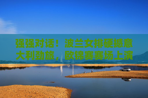强强对话！波兰女排硬撼意大利劲旅，欧锦赛赛场上演巅峰攻防战，强强对话！波兰女排硬撼意大利，欧锦赛巅峰攻防战
