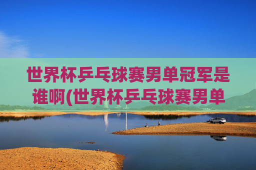 世界杯乒乓球赛男单冠军是谁啊(世界杯乒乓球赛男单冠军是谁啊视频)