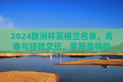 2024欧洲杯英格兰名单，青春与经验交织，索斯盖特的三狮军团剑指荣耀，2024欧洲杯，英格兰青春经验交织，索斯盖特率三狮军团剑指荣耀