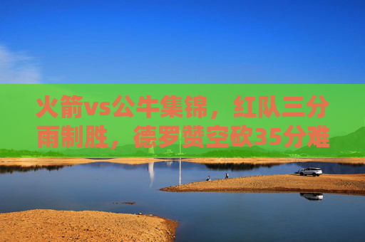 火箭vs公牛集锦,红队三分雨制胜,德罗赞空砍35分难挽败局