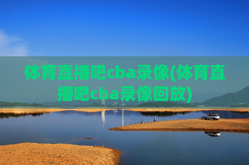体育直播吧cba录像(体育直播吧cba录像回放)