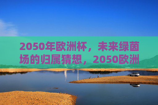 2050年欧洲杯,未来绿茵场的归属猜想,2050欧洲杯,未来绿茵场,谁主沉浮?