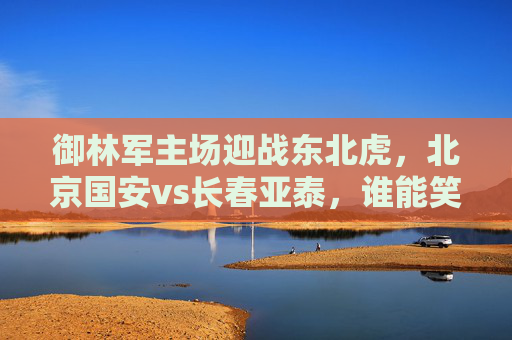 御林军主场迎战东北虎，北京国安vs长春亚泰，谁能笑傲工体？御林军主场迎战东北虎，谁能笑傲工体？