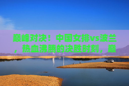 巅峰对决！中国女排vs波兰，热血沸腾的决胜时刻，巅峰对决！中国女排vs波兰，热血沸腾的决胜时刻