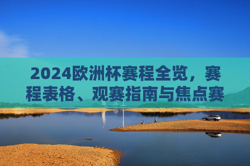 2024欧洲杯赛程全览，赛程表格、观赛指南与焦点赛事解析，2024欧洲杯赛程全览，赛程表格、观赛指南与焦点赛事解析