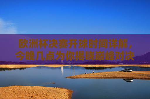 欧洲杯决赛开球时间详解，今晚几点为你揭晓巅峰对决？欧洲杯决赛开球时间详解，今晚巅峰对决几点开球？