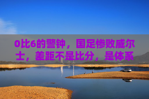 0比6的警钟，国足惨败威尔士，差距不是比分，是体系，0比6警钟，国足惨败威尔士，差距在体系不在比分