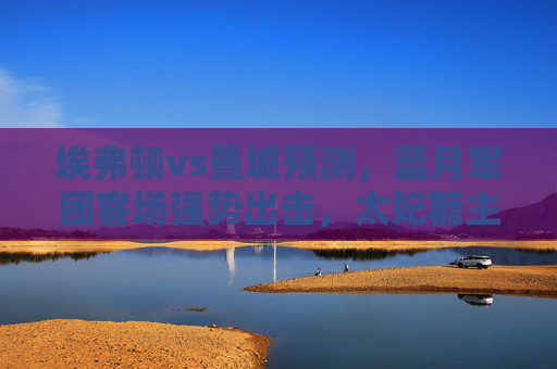 埃弗顿vs曼城预测,蓝月军团客场强势出击,太妃糖主场难阻颓势,蓝月军团客场强势出击,太妃糖主场难阻颓势