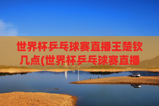世界杯乒乓球赛直播王楚钦几点(世界杯乒乓球赛直播王楚钦几点开始)