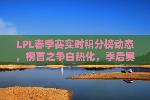 LPL春季赛实时积分榜动态,榜首之争白热化,季后赛席位悬念升级