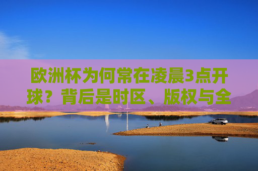 欧洲杯为何常在凌晨3点开球?背后是时区、版权与全球市场的博弈