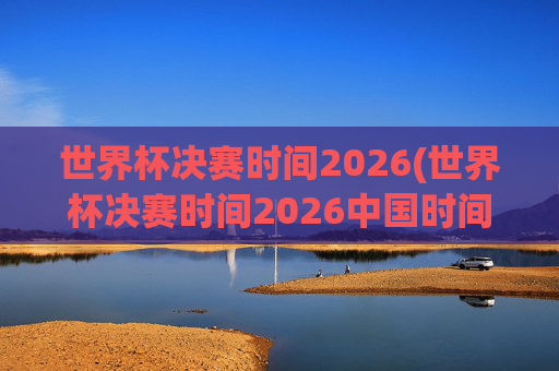 世界杯决赛时间2026(世界杯决赛时间2026中国时间)