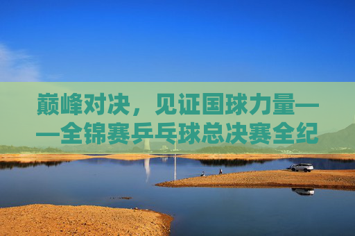 巅峰对决,见证国球力量——全锦赛乒乓球总决赛全纪实,巅峰对决,见证国球力量——全锦赛乒乓球总决赛全纪实