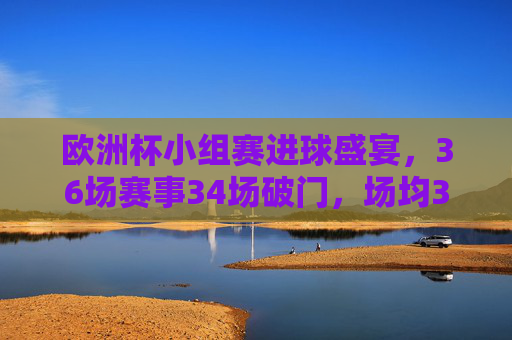 欧洲杯小组赛进球盛宴，36场赛事34场破门，场均3.25球引爆激情，欧洲杯小组赛场均3.25球，进球盛宴引爆激情