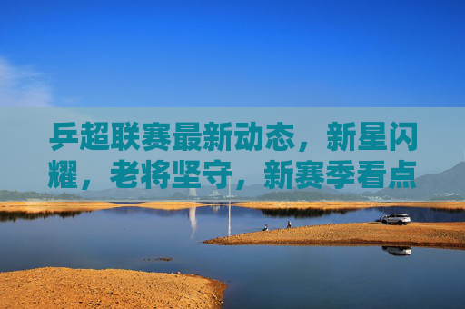 乒超联赛最新动态，新星闪耀，老将坚守，新赛季看点十足，乒超新赛季，新星闪耀老将坚守，看点十足