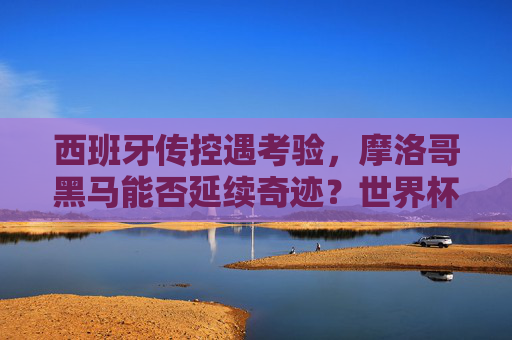 西班牙传控遇考验,摩洛哥黑马能否延续奇迹?世界杯1/8焦点对决前瞻与预测,西班牙传控遇考验,摩洛哥黑马能否延续奇迹?世界杯1/8焦点对决