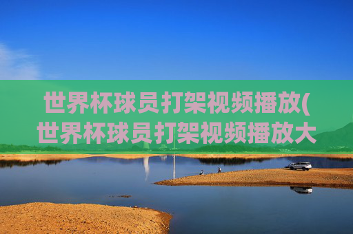 世界杯球员打架视频播放(世界杯球员打架视频播放大全)世界杯球员打架视频播放