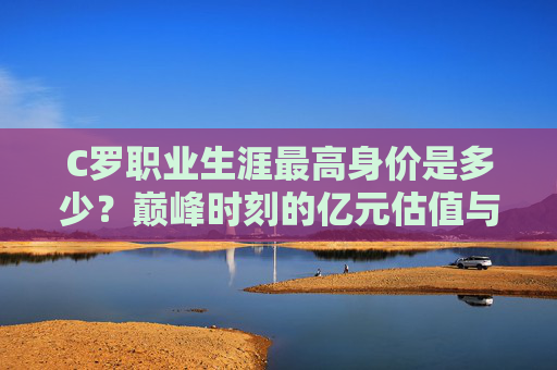 C罗职业生涯最高身价是多少?巅峰时刻的亿元估值与传奇价值,C罗巅峰身价,亿元估值与传奇价值