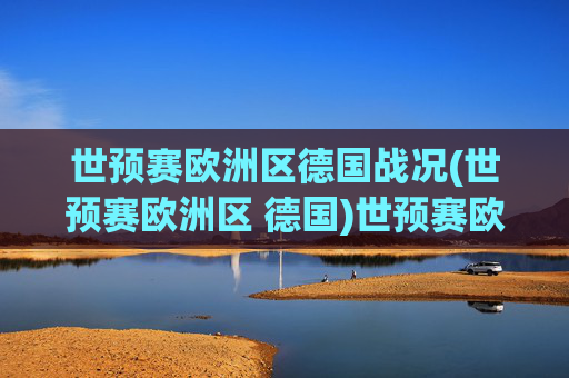 世预赛欧洲区德国战况(世预赛欧洲区 德国)世预赛欧洲区德国战况
