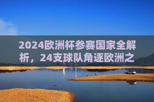 2024欧洲杯参赛国家全解析，24支球队角逐欧洲之巅，2024欧洲杯24强全解析，逐鹿欧洲之巅
