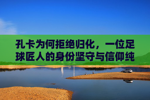孔卡为何拒绝归化,一位足球匠人的身份坚守与信仰纯粹,孔卡拒绝归化,足球匠人的身份坚守与信仰纯粹