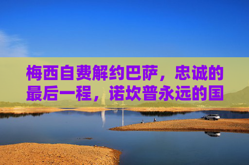 梅西自费解约巴萨，忠诚的最后一程，诺坎普永远的国王，梅西自费解约巴萨，忠诚最后一程，诺坎普永远的国王