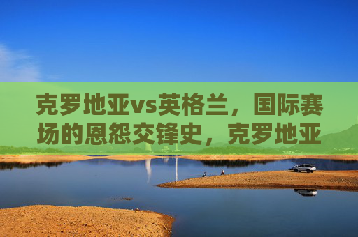 克罗地亚vs英格兰,国际赛场的恩怨交锋史,克罗地亚与英格兰国际赛场恩怨交锋史
